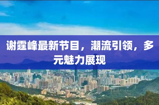 谢霆峰最新节目，潮流引领，多元魅力展现