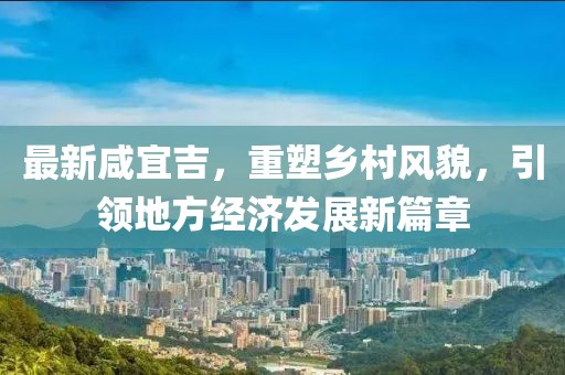 最新咸宜吉，重塑乡村风貌，引领地方经济发展新篇章