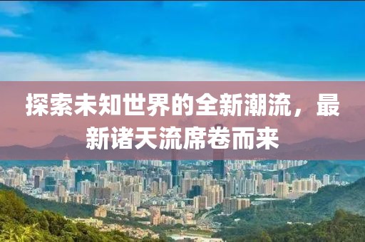 探索未知世界的全新潮流，最新诸天流席卷而来
