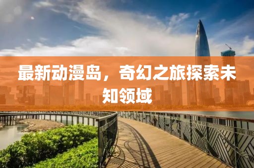 最新动漫岛，奇幻之旅探索未知领域
