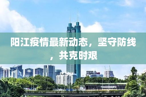 阳江疫情最新动态，坚守防线，共克时艰
