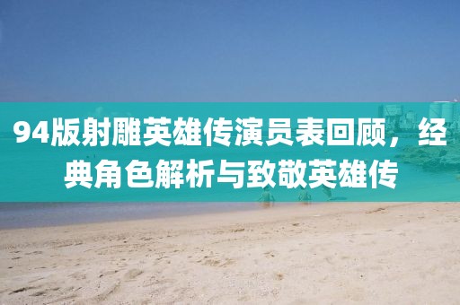 94版射雕英雄传演员表回顾，经典角色解析与致敬英雄传