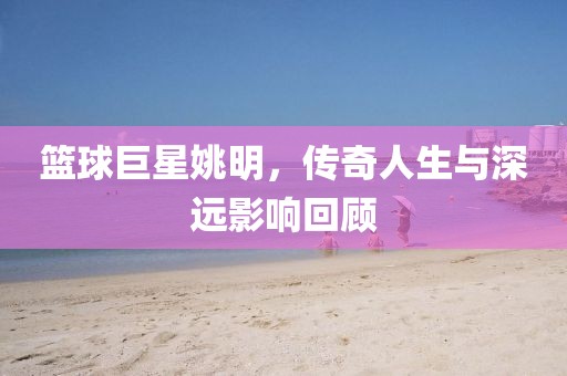 篮球巨星姚明，传奇人生与深远影响回顾