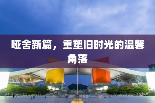 哑舍新篇，重塑旧时光的温馨角落