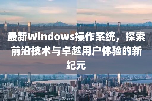 最新Windows操作系统，探索前沿技术与卓越用户体验的新纪元