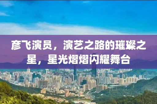 彦飞演员，演艺之路的璀璨之星，星光熠熠闪耀舞台