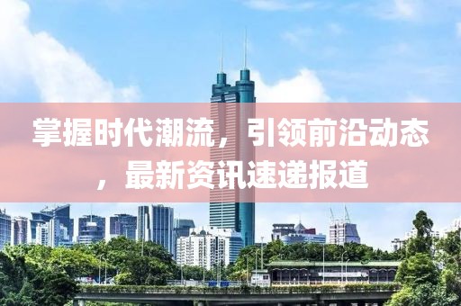 掌握时代潮流，引领前沿动态，最新资讯速递报道