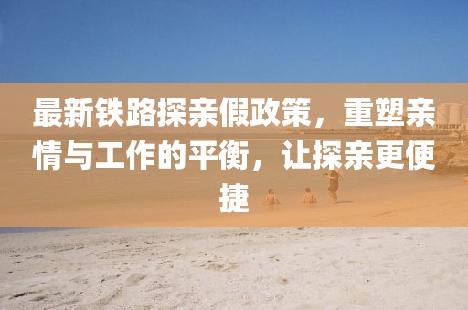 最新铁路探亲假政策，重塑亲情与工作的平衡，让探亲更便捷