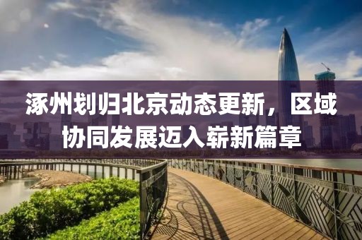 涿州划归北京动态更新，区域协同发展迈入崭新篇章