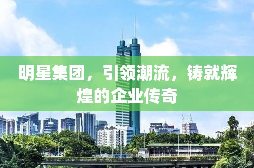 明星集团，引领潮流，铸就辉煌的企业传奇