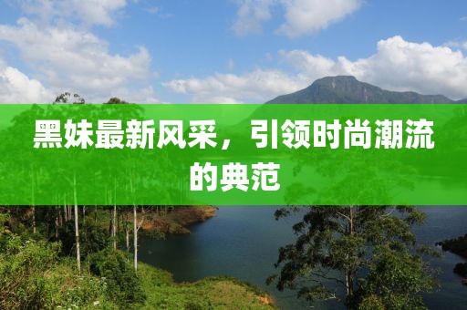 黑妹最新风采，引领时尚潮流的典范