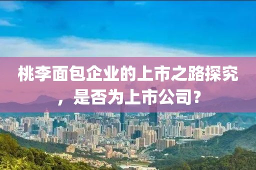 桃李面包企业的上市之路探究，是否为上市公司？