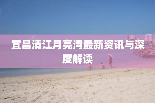 宜昌清江月亮湾最新资讯与深度解读