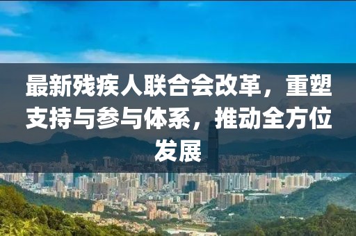 最新残疾人联合会改革，重塑支持与参与体系，推动全方位发展