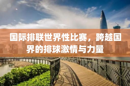 国际排联世界性比赛，跨越国界的排球激情与力量