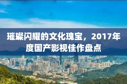 璀璨闪耀的文化瑰宝，2017年度国产影视佳作盘点
