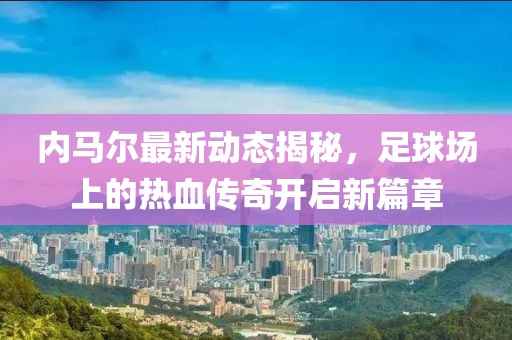 内马尔最新动态揭秘，足球场上的热血传奇开启新篇章