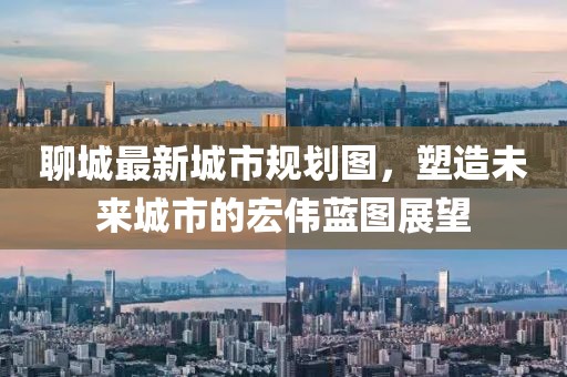 聊城最新城市规划图，塑造未来城市的宏伟蓝图展望