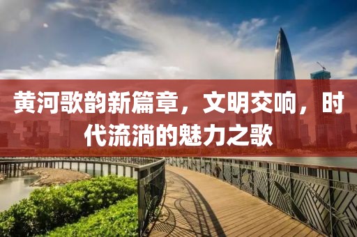 黄河歌韵新篇章，文明交响，时代流淌的魅力之歌