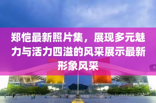 郑恺最新照片集，展现多元魅力与活力四溢的风采展示最新形象风采