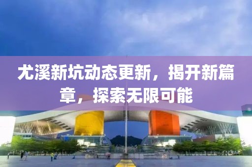 尤溪新坑动态更新，揭开新篇章，探索无限可能