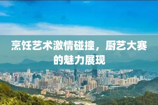 烹饪艺术激情碰撞，厨艺大赛的魅力展现