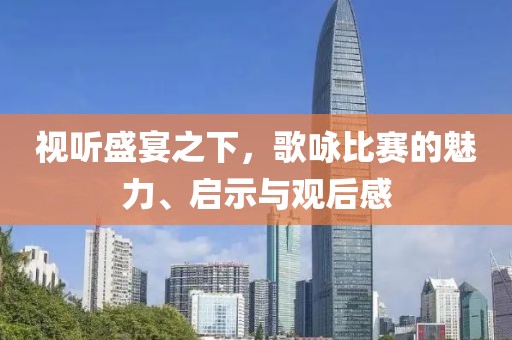 视听盛宴之下，歌咏比赛的魅力、启示与观后感