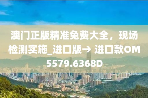 澳门正版精准免费大全，现场检测实施_进口版→ 进口款OM5579.6368D