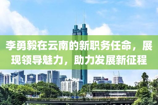 李勇毅在云南的新职务任命，展现领导魅力，助力发展新征程
