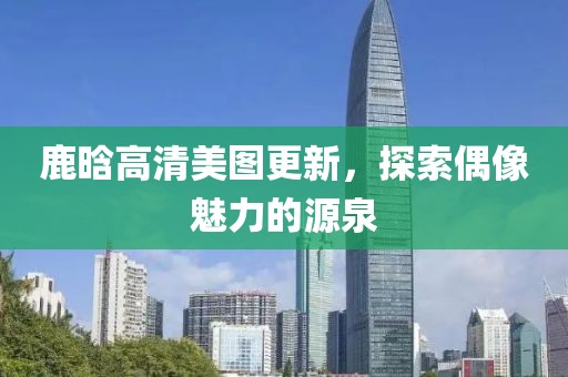 鹿晗高清美图更新，探索偶像魅力的源泉
