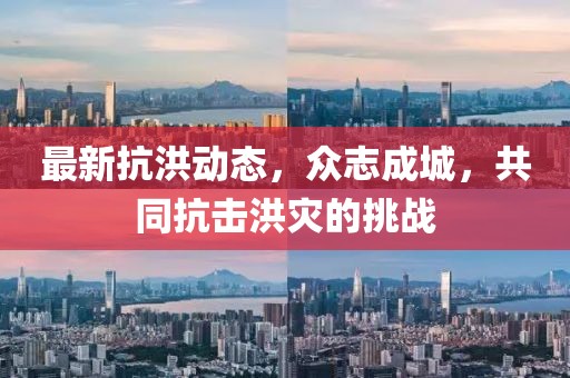 最新抗洪动态，众志成城，共同抗击洪灾的挑战