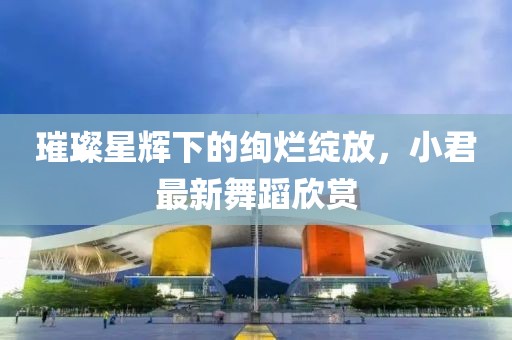 璀璨星辉下的绚烂绽放，小君最新舞蹈欣赏