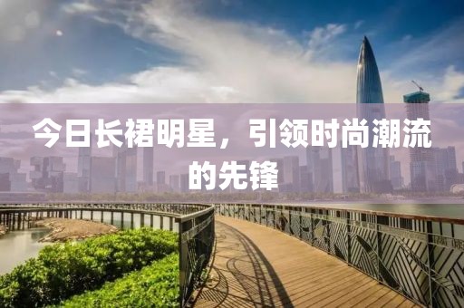 今日长裙明星，引领时尚潮流的先锋