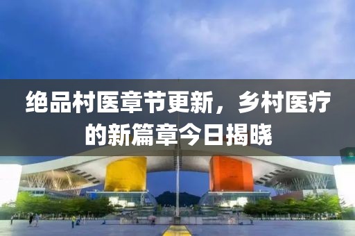 绝品村医章节更新，乡村医疗的新篇章今日揭晓