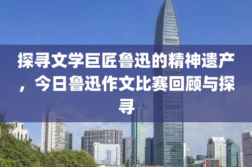 探寻文学巨匠鲁迅的精神遗产，今日鲁迅作文比赛回顾与探寻