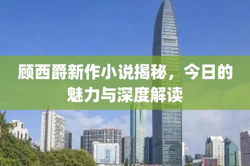 顾西爵新作小说揭秘，今日的魅力与深度解读