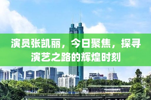 演员张凯丽，今日聚焦，探寻演艺之路的辉煌时刻