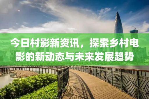 今日村影新资讯，探索乡村电影的新动态与未来发展趋势