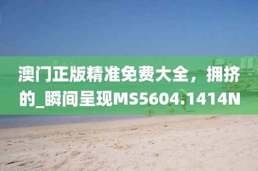 澳门正版精准免费大全，拥挤的_瞬间呈现MS5604.1414N