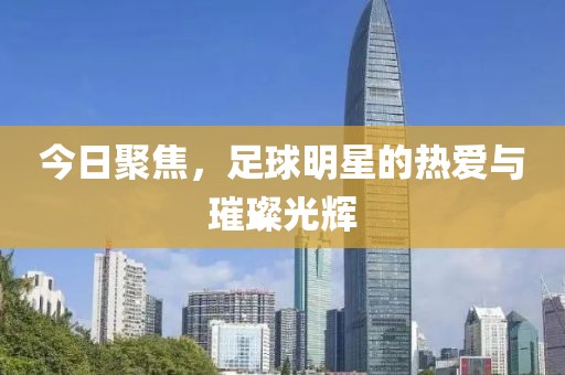 今日聚焦，足球明星的热爱与璀璨光辉