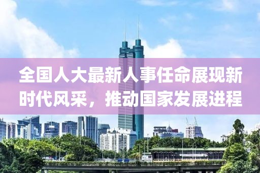 全国人大最新人事任命展现新时代风采，推动国家发展进程