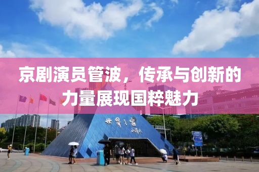 京剧演员管波，传承与创新的力量展现国粹魅力
