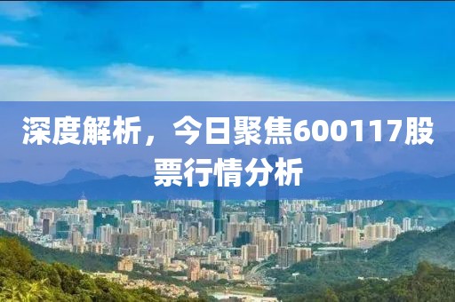 深度解析，今日聚焦600117股票行情分析