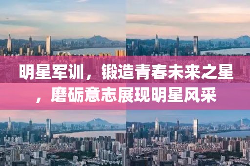 明星军训，锻造青春未来之星，磨砺意志展现明星风采