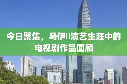 今日聚焦，马伊琍演艺生涯中的电视剧作品回顾