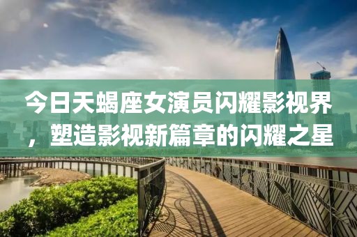 今日天蝎座女演员闪耀影视界，塑造影视新篇章的闪耀之星