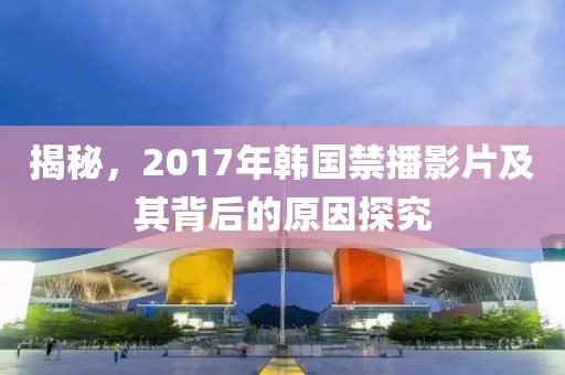 揭秘，2017年韩国禁播影片及其背后的原因探究