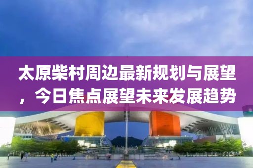 太原柴村周边最新规划与展望，今日焦点展望未来发展趋势