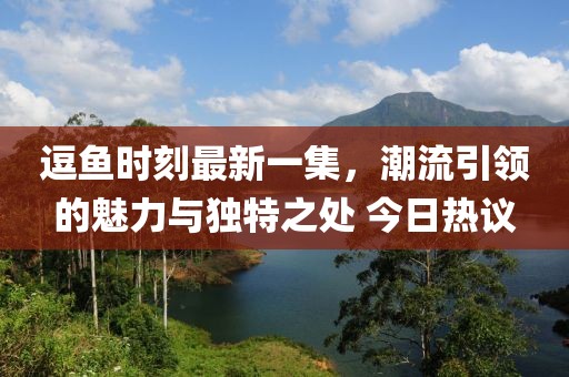 逗鱼时刻最新一集，潮流引领的魅力与独特之处 今日热议