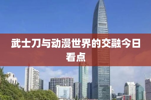 武士刀与动漫世界的交融今日看点